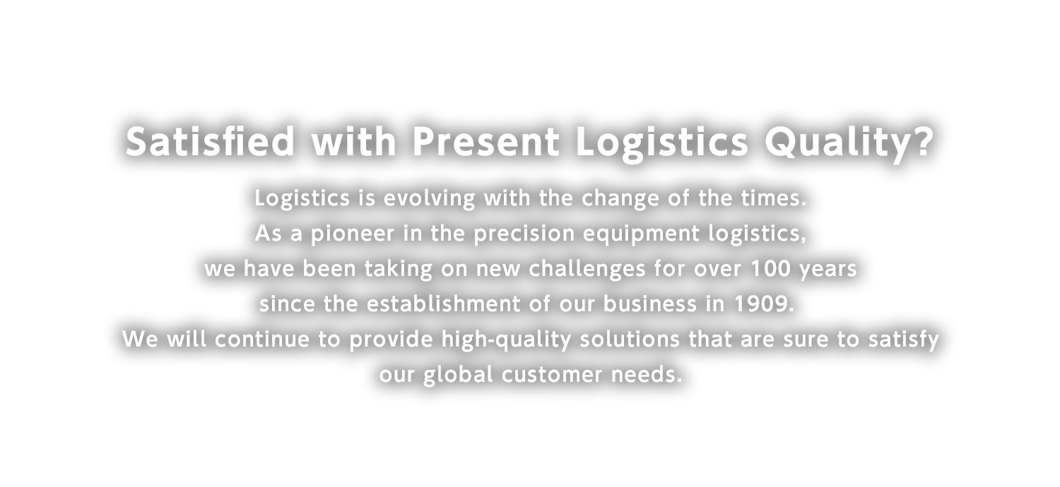 Satisfied with Present Logistics Quality?
Logistics is evolving with the change of the times. As a pioneer in the precision equipment logistics, we have been taking on new challenges for over 100 years since the establishment of our business in 1909. We will continue to provide high-quality solutions that are sure to satisfy our global customer needs.