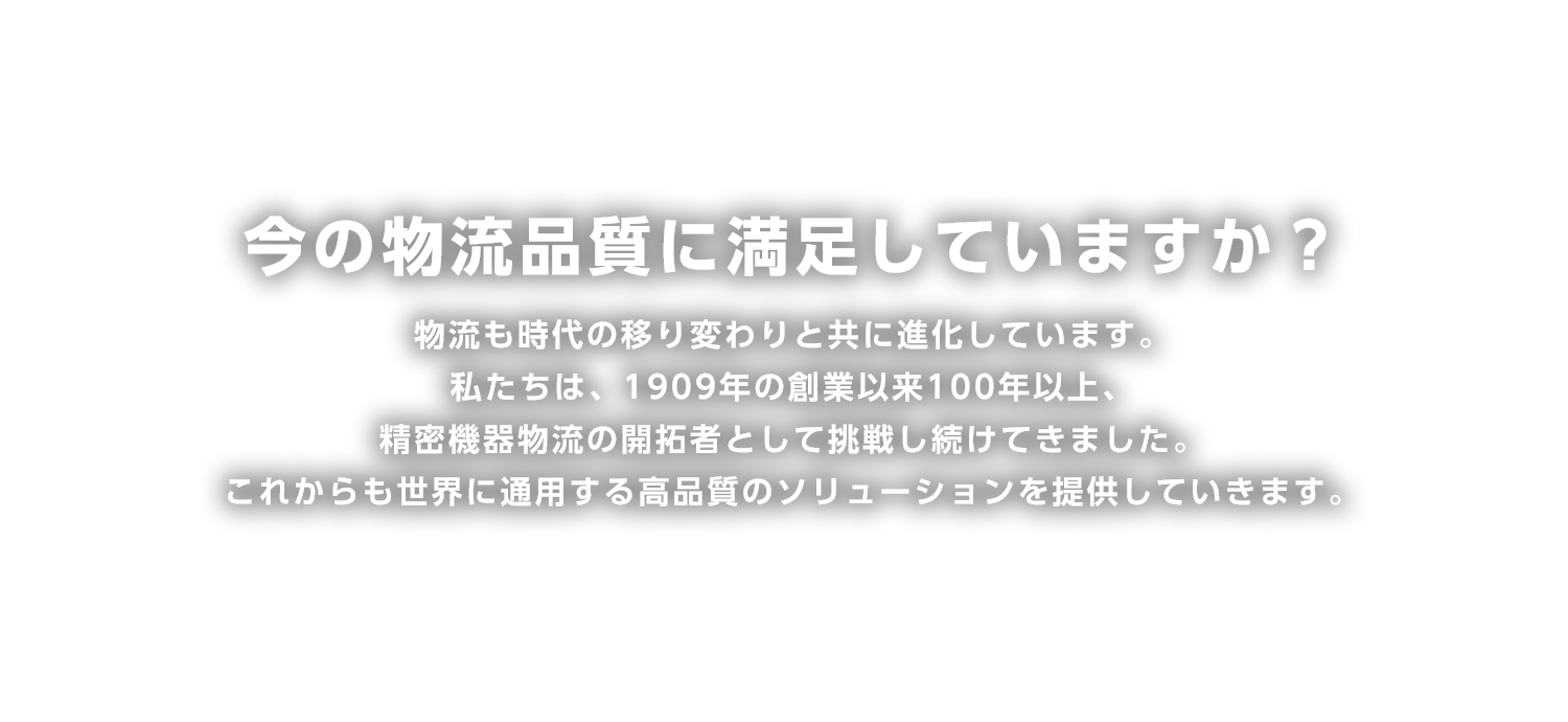 今の物流品質に満足していますか?
物流も時代の移り変わりと共に進化しています。
私たちは、1909年の創業以来100年以上、精密機器物流の開拓者として挑戦し続けてきました。
これからも世界に通用する高品質のソリューションを提供していきます。