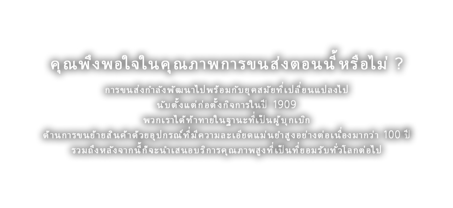 คุณพึงพอใจในคุณภาพการขนส่งตอนนี้หรือไม่ ?
	การขนส่งกำลังพัฒนาไปพร้อมกับยุคสมัยที่เปลี่ยนแปลงไป นับตั้งแต่ก่อตั้งกิจการในปี 1909 พวกเราได้ท้าทายในฐานะที่เป็นผู้บุกเบิกด้านการขนย้ายสินค้าด้วยอุปกรณ์ที่มีความละเอียดแม่นยำสูงอย่างต่อเนื่องมากว่า 100 ปี รวมถึงหลังจากนี้ก็จะนำเสนอบริการคุณภาพสูงที่เป็นที่ยอมรับทั่วโลกต่อไป