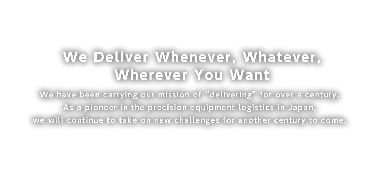 We Deliver Whenever, Whatever, Wherever You Want
We have been carrying our mission of “delivering” for over a century. As a pioneer in the precision equipment logistics in Japan, we will continue to take on new challenges for another century to come.