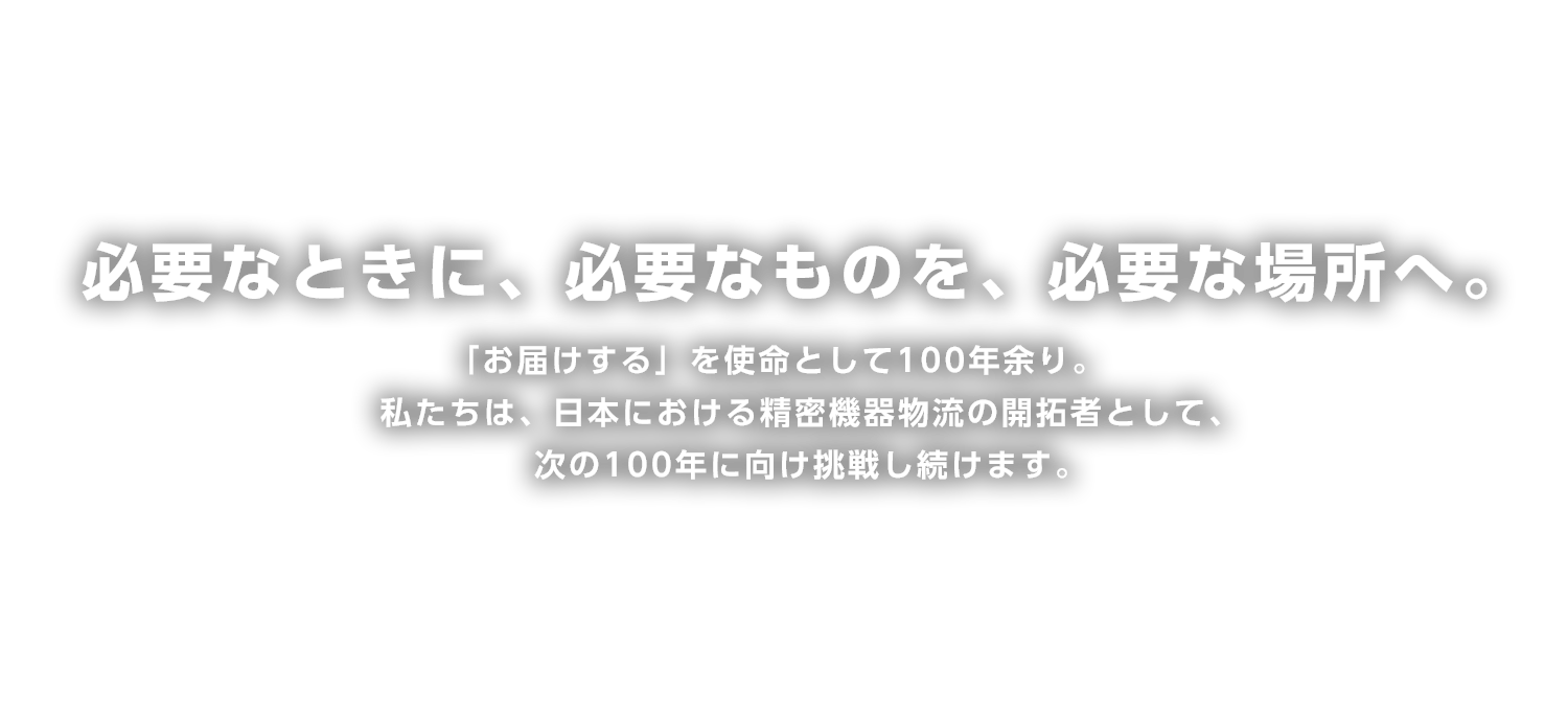 必要なときに、必要なものを、必要な場所へ。
「お届けする」を使命として100年余り。
私たちは、日本における精密機器物流の開拓者として、次の100年に向け挑戦し続けます。