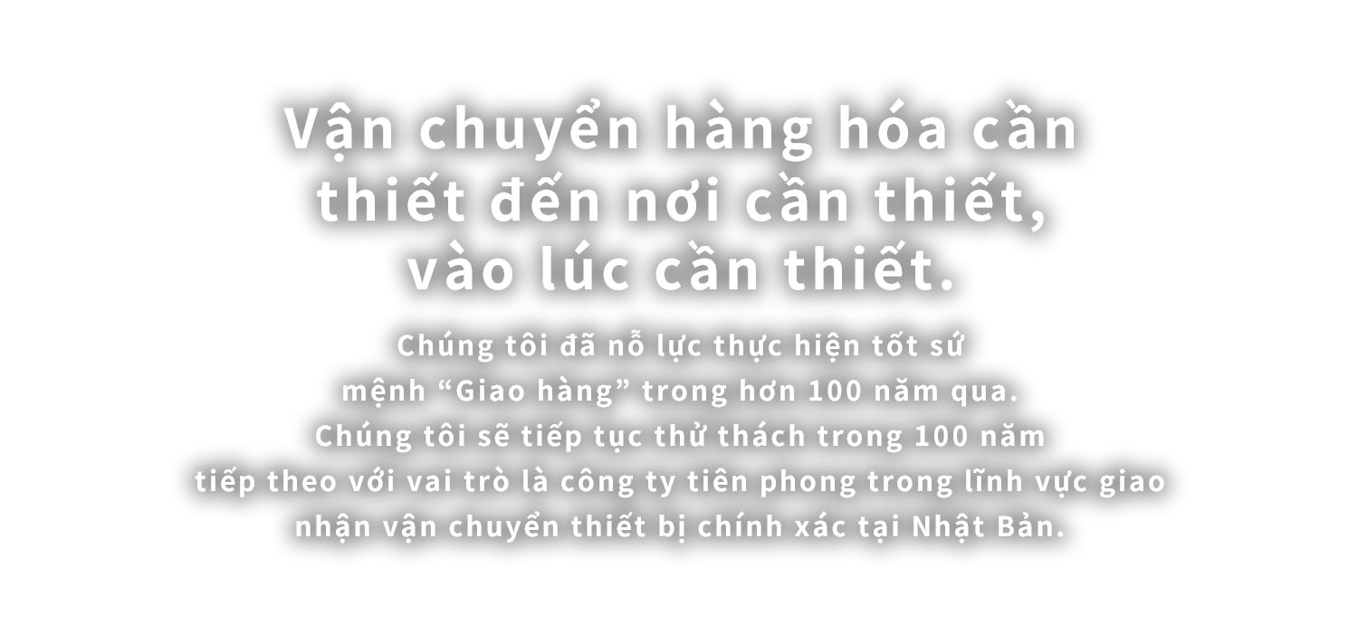 Vận chuyển hàng hóa cần thiết đến nơi cần thiết, vào lúc cần thiết.
Chúng tôi đã nỗ lực thực hiện tốt sứ mệnh “Giao hàng” trong hơn 100 năm qua. Chúng tôi sẽ tiếp tục thử thách trong 100 năm tiếp theo với vai trò là công ty tiên phong trong lĩnh vực giao nhận vận chuyển thiết bị chính xác tại Nhật Bản.